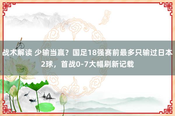 战术解读 少输当赢？国足18强赛前最多只输过日本2球，首战0-7大幅刷新记载