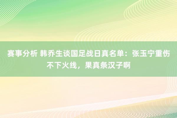 赛事分析 韩乔生谈国足战日真名单：张玉宁重伤不下火线，果真条汉子啊