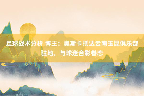 足球战术分析 博主：奥斯卡抵达云南玉昆俱乐部驻地，与球迷合影眷恋