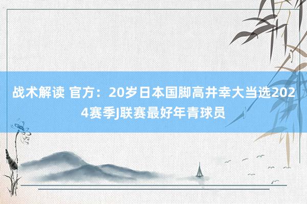 战术解读 官方：20岁日本国脚高井幸大当选2024赛季J联赛最好年青球员