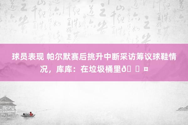 球员表现 帕尔默赛后挑升中断采访筹议球鞋情况，库库：在垃圾桶里😤