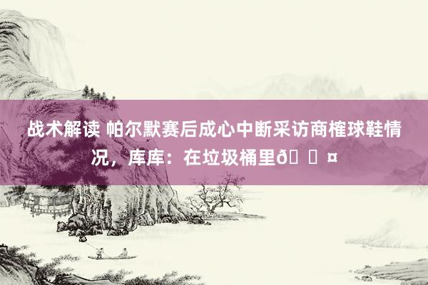 战术解读 帕尔默赛后成心中断采访商榷球鞋情况，库库：在垃圾桶里😤