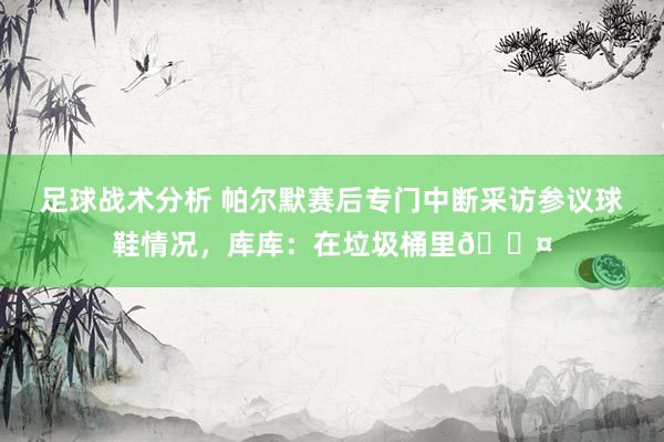 足球战术分析 帕尔默赛后专门中断采访参议球鞋情况，库库：在垃圾桶里😤