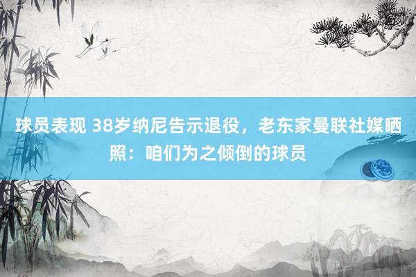 球员表现 38岁纳尼告示退役，老东家曼联社媒晒照：咱们为之倾倒的球员