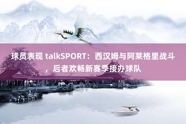 球员表现 talkSPORT：西汉姆与阿莱格里战斗，后者欢畅新赛季接办球队