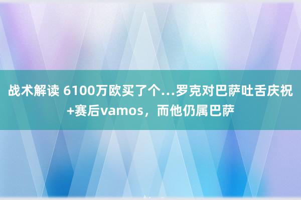 战术解读 6100万欧买了个…罗克对巴萨吐舌庆祝+赛后vamos，而他仍属巴萨