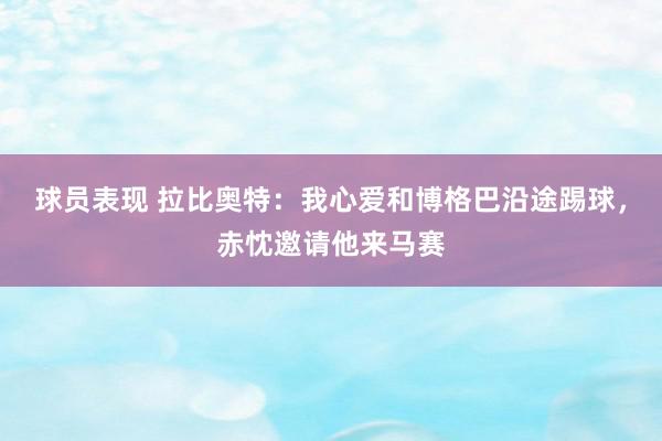 球员表现 拉比奥特：我心爱和博格巴沿途踢球，赤忱邀请他来马赛