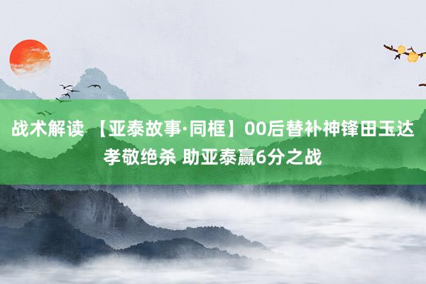 战术解读 【亚泰故事·同框】00后替补神锋田玉达孝敬绝杀 助亚泰赢6分之战