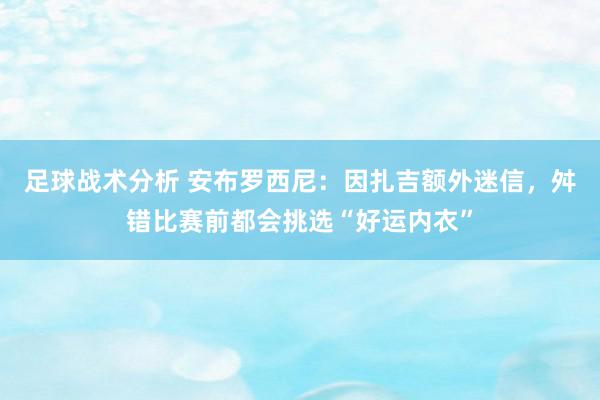 足球战术分析 安布罗西尼：因扎吉额外迷信，舛错比赛前都会挑选“好运内衣”