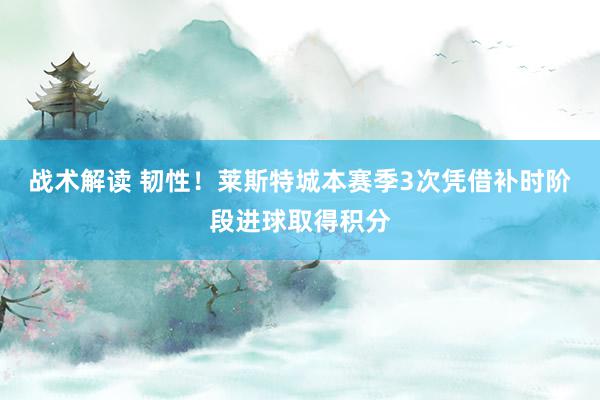 战术解读 韧性！莱斯特城本赛季3次凭借补时阶段进球取得积分