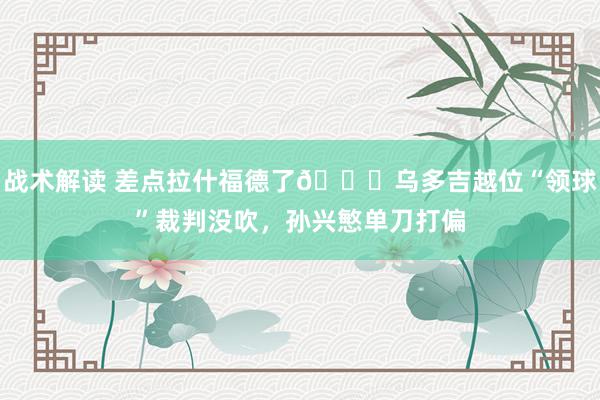 战术解读 差点拉什福德了😅乌多吉越位“领球”裁判没吹，孙兴慜单刀打偏