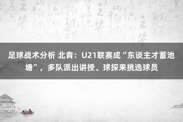 足球战术分析 北青：U21联赛成“东谈主才蓄池塘”，多队派出讲授、球探来挑选球员