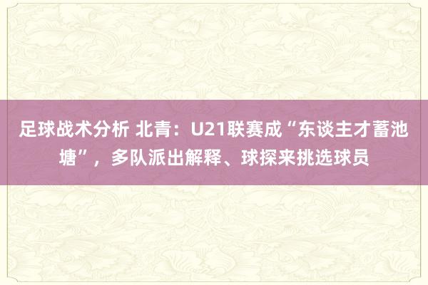 足球战术分析 北青：U21联赛成“东谈主才蓄池塘”，多队派出解释、球探来挑选球员