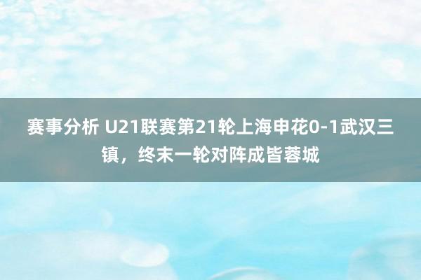 赛事分析 U21联赛第21轮上海申花0-1武汉三镇，终末一轮对阵成皆蓉城