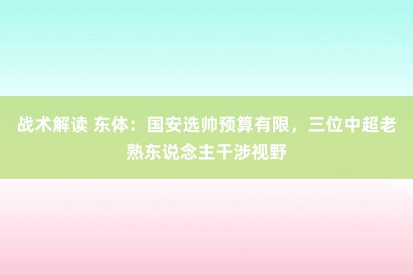 战术解读 东体：国安选帅预算有限，三位中超老熟东说念主干涉视野