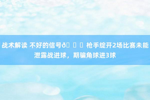 战术解读 不好的信号😕枪手绽开2场比赛未能泄露战进球，期骗角球进3球