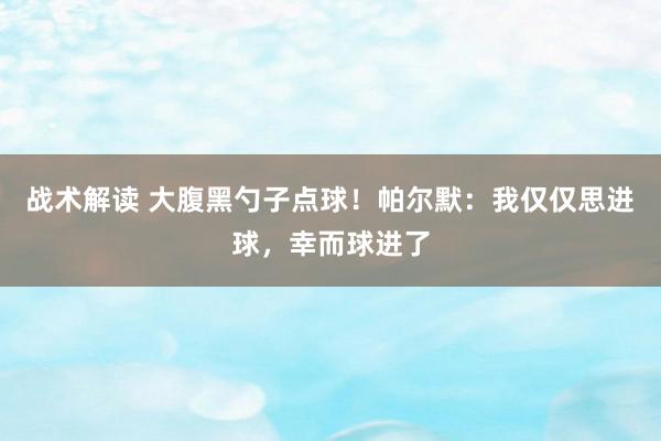 战术解读 大腹黑勺子点球！帕尔默：我仅仅思进球，幸而球进了