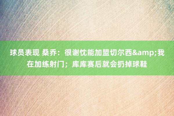 球员表现 桑乔：很谢忱能加盟切尔西&我在加练射门；库库赛后就会扔掉球鞋