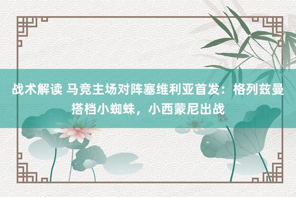 战术解读 马竞主场对阵塞维利亚首发：格列兹曼搭档小蜘蛛，小西蒙尼出战