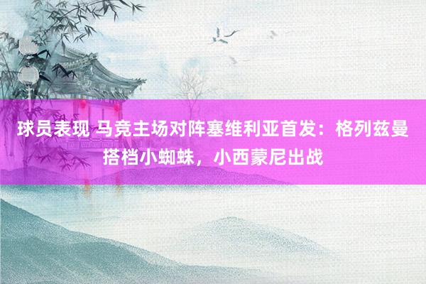 球员表现 马竞主场对阵塞维利亚首发：格列兹曼搭档小蜘蛛，小西蒙尼出战