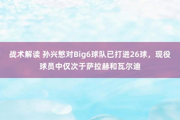 战术解读 孙兴慜对Big6球队已打进26球，现役球员中仅次于萨拉赫和瓦尔迪