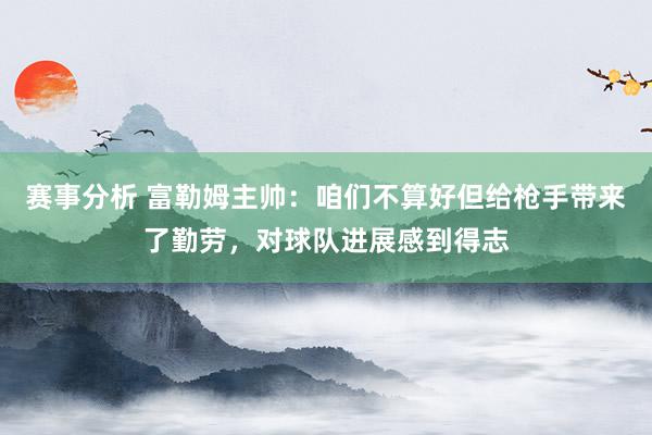 赛事分析 富勒姆主帅：咱们不算好但给枪手带来了勤劳，对球队进展感到得志