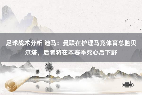 足球战术分析 迪马：曼联在护理马竞体育总监贝尔塔，后者将在本赛季死心后下野