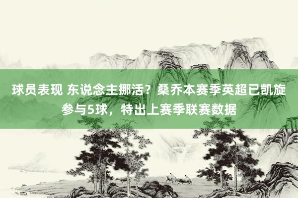 球员表现 东说念主挪活？桑乔本赛季英超已凯旋参与5球，特出上赛季联赛数据