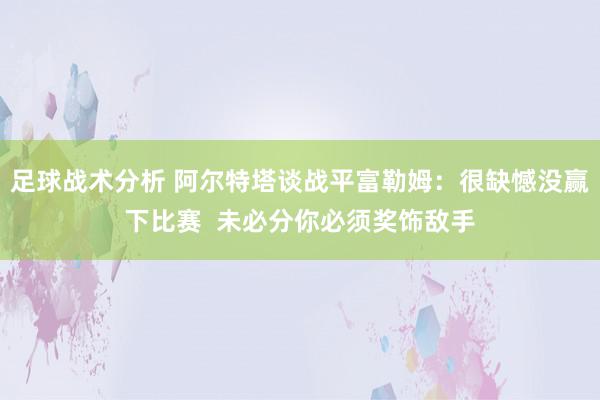 足球战术分析 阿尔特塔谈战平富勒姆：很缺憾没赢下比赛  未必分你必须奖饰敌手