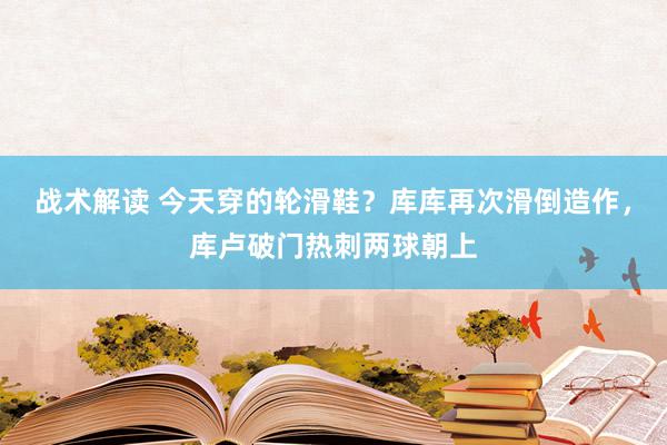 战术解读 今天穿的轮滑鞋？库库再次滑倒造作，库卢破门热刺两球朝上