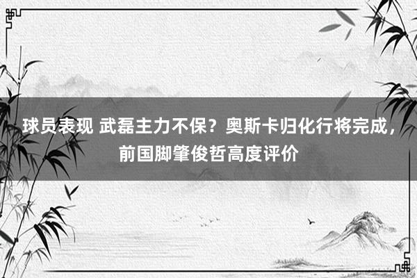 球员表现 武磊主力不保？奥斯卡归化行将完成，前国脚肇俊哲高度评价