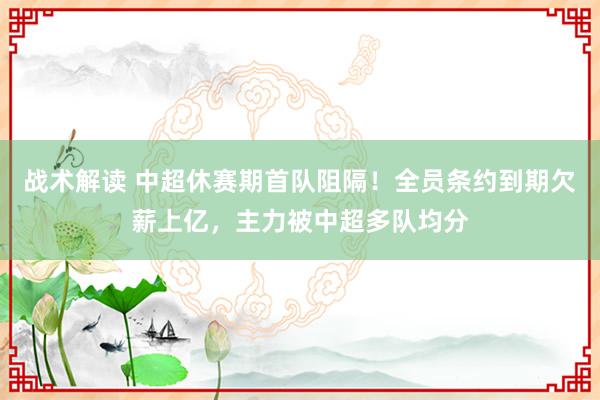 战术解读 中超休赛期首队阻隔！全员条约到期欠薪上亿，主力被中超多队均分