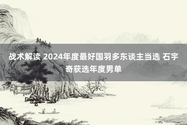 战术解读 2024年度最好国羽多东谈主当选 石宇奇获选年度男单