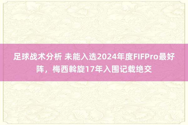 足球战术分析 未能入选2024年度FIFPro最好阵，梅西斡旋17年入围记载绝交