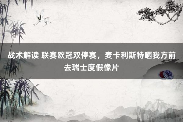 战术解读 联赛欧冠双停赛，麦卡利斯特晒我方前去瑞士度假像片